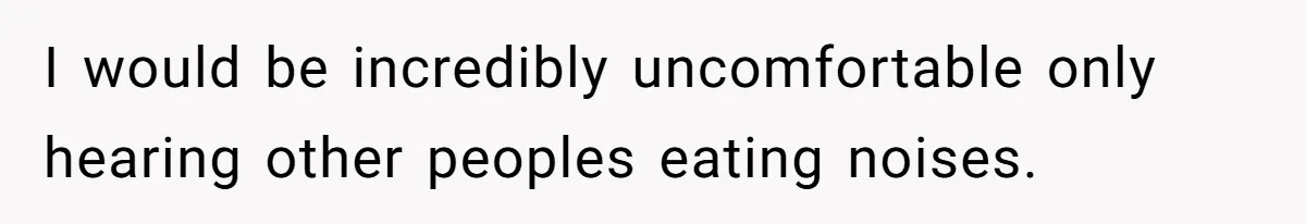 I would be incredibly uncomfortable only hearing other peoples eating noises.