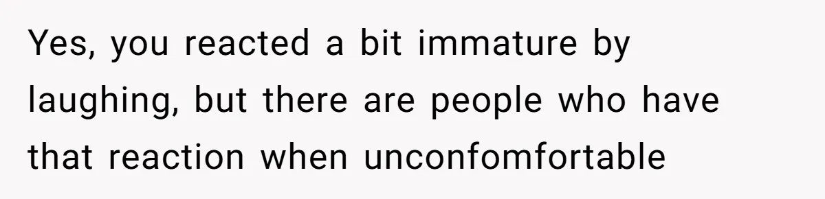 Yes, you reacted a bit immature by laughing, but there are people who have that reaction when unconfomfortable
