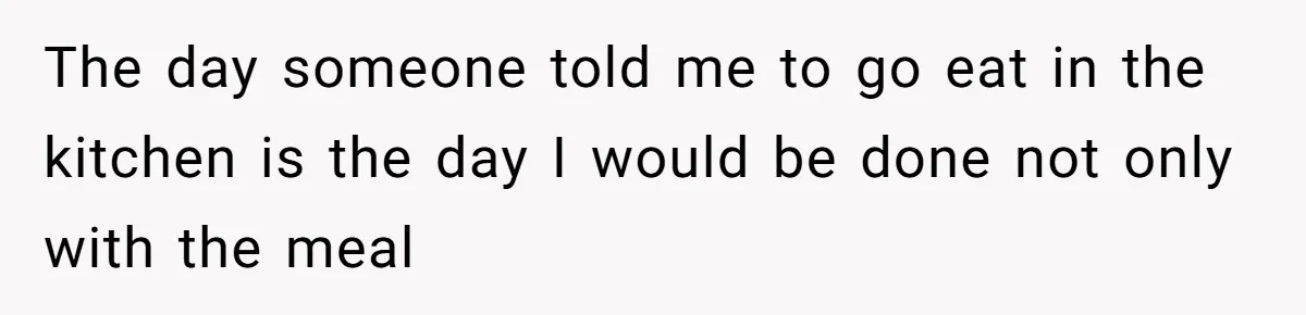 The day someone told me to go eat in the kitchen is the day I would be done not only with the meal