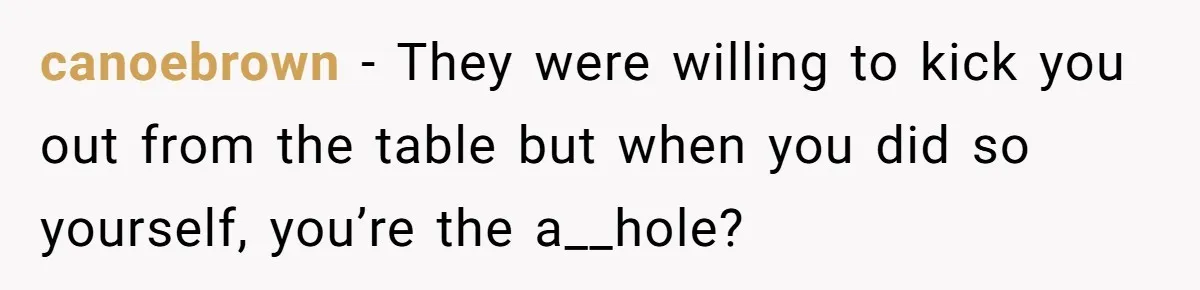 canoebrown − They were willing to kick you out from the table but when you did so yourself, you’re the a__hole?