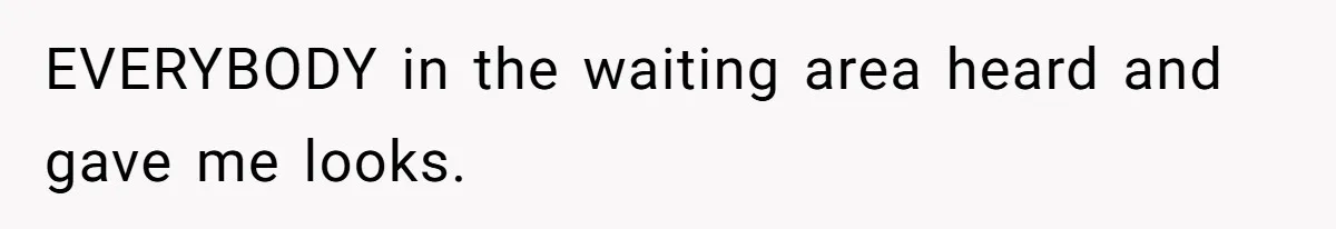 EVERYBODY in the waiting area heard and gave me looks.