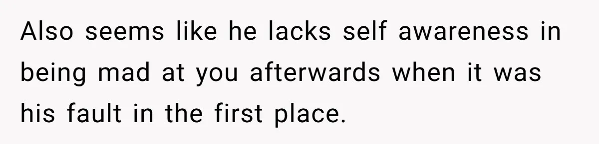 Also seems like he lacks self awareness in being mad at you afterwards when it was his fault in the first place.