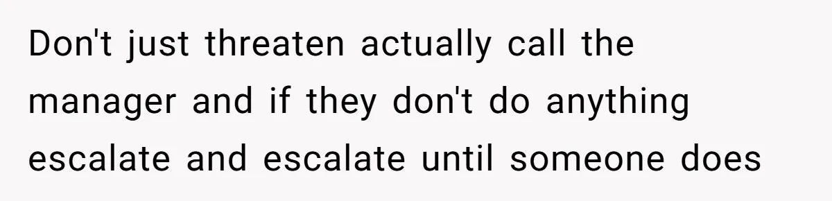 Don't just threaten actually call the manager and if they don't do anything escalate and escalate until someone does