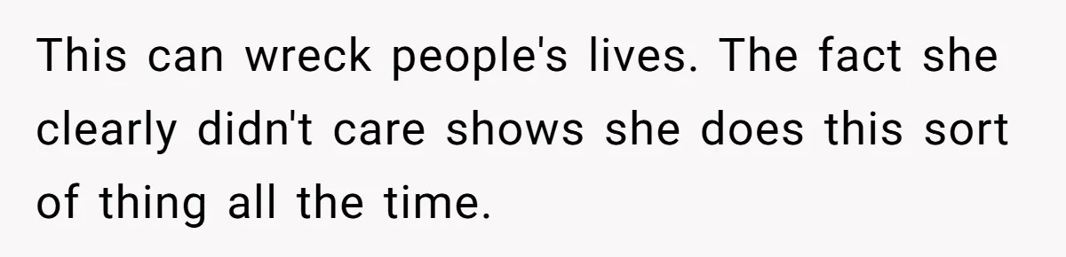 This can wreck people's lives. The fact she clearly didn't care shows she does this sort of thing all the time.