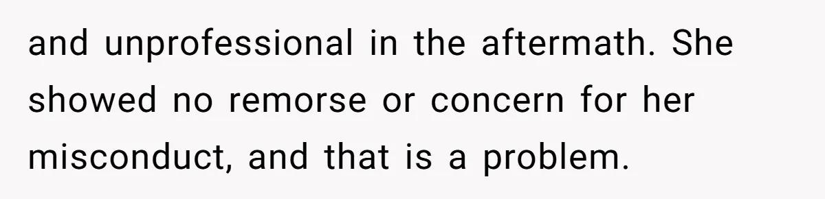 and unprofessional in the aftermath. She showed no remorse or concern for her misconduct, and that is a problem.
