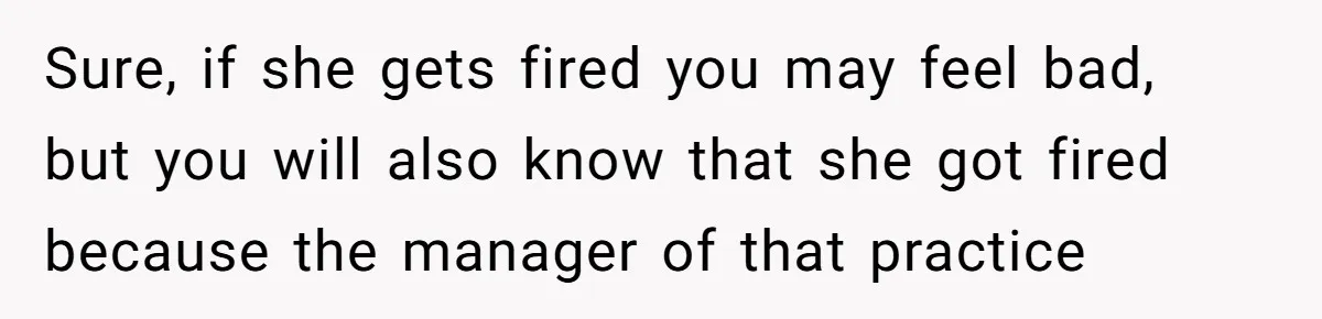 Sure, if she gets fired you may feel bad, but you will also know that she got fired because the manager of that practice