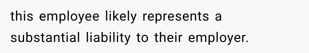 this employee likely represents a substantial liability to their employer.