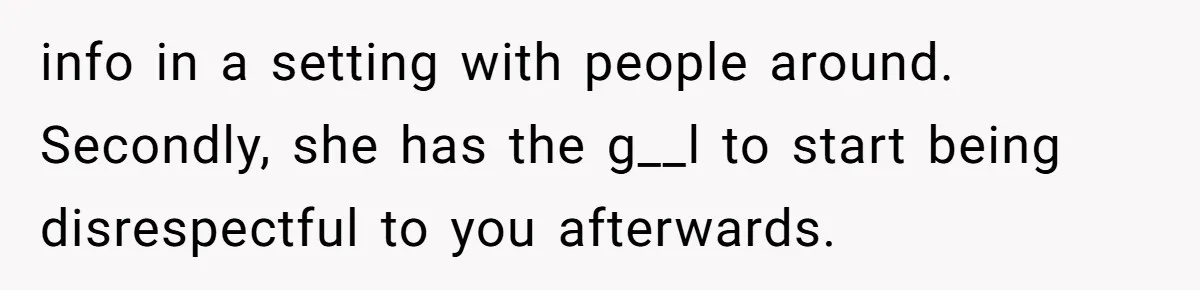 info in a setting with people around. Secondly, she has the g__l to start being disrespectful to you afterwards.