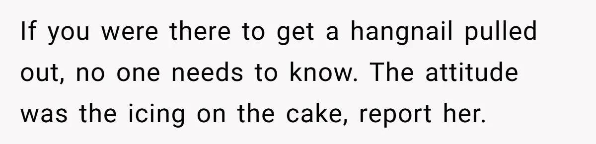 If you were there to get a hangnail pulled out, no one needs to know. The attitude was the icing on the cake, report her.