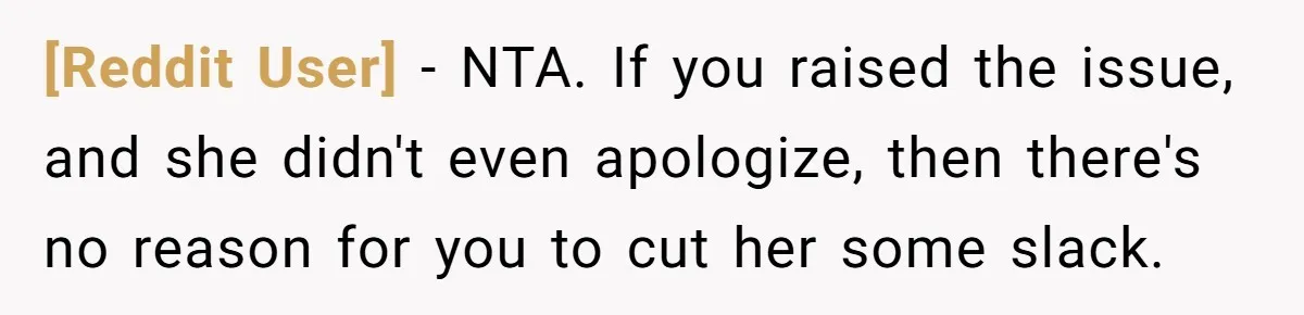 [Reddit User] − NTA. If you raised the issue, and she didn't even apologize, then there's no reason for you to cut her some slack.
