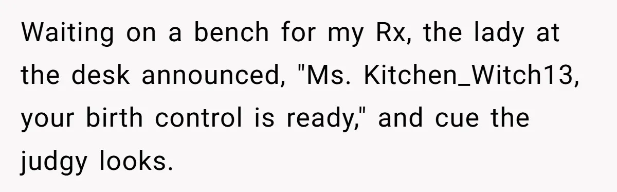 Waiting on a bench for my Rx, the lady at the desk announced, "Ms. Kitchen_Witch13, your birth control is ready," and cue the judgy looks.