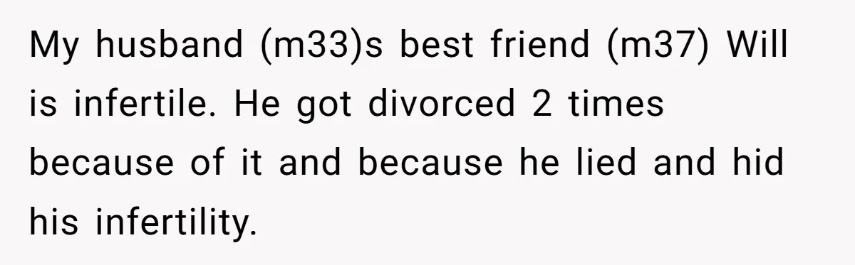 My husband (m33)s best friend (m37) Will is infertile. He got divorced 2 times because of it and because he lied and hid his infertility.