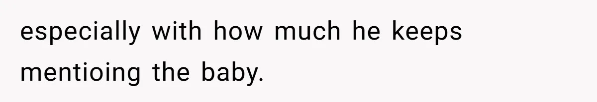 especially with how much he keeps mentioing the baby.