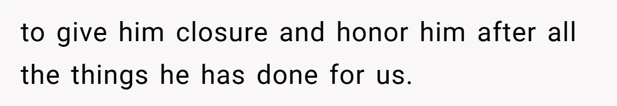 to give him closure and honor him after all the things he has done for us.