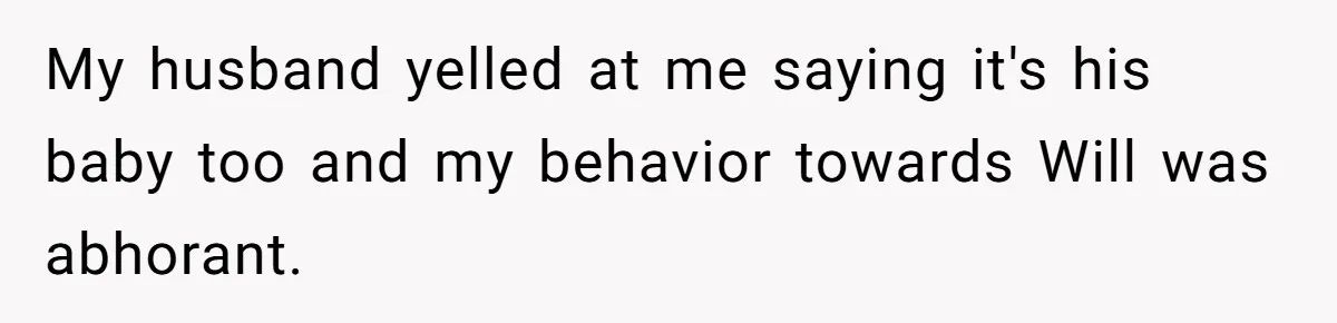 My husband yelled at me saying it's his baby too and my behavior towards Will was abhorant.