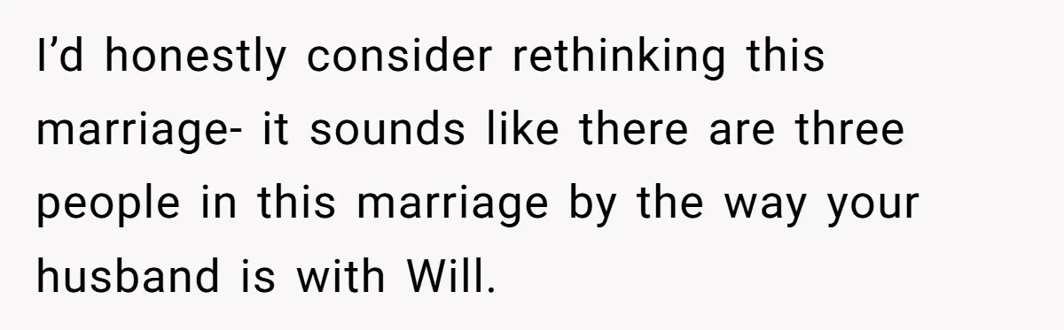 I’d honestly consider rethinking this marriage- it sounds like there are three people in this marriage by the way your husband is with Will.