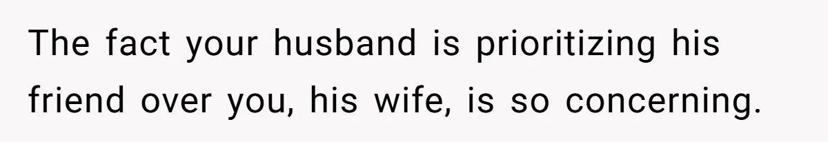 The fact your husband is prioritizing his friend over you, his wife, is so concerning.