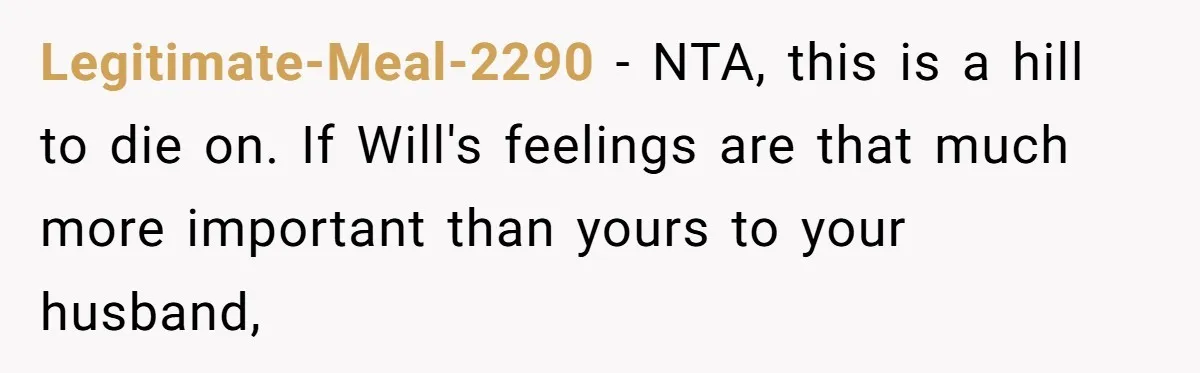 Legitimate-Meal-2290 − NTA, this is a hill to die on. If Will's feelings are that much more important than yours to your husband,