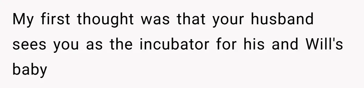 My first thought was that your husband sees you as the incubator for his and Will's baby