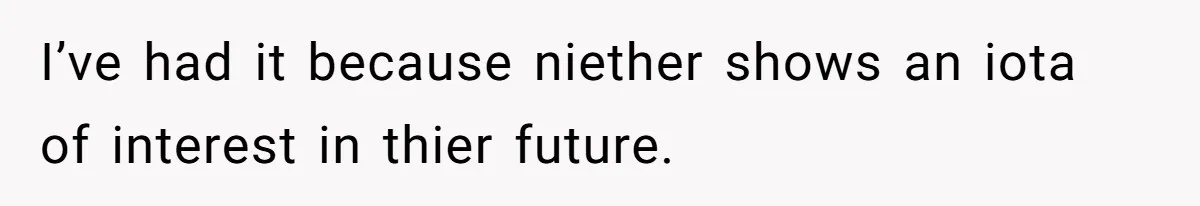 I’ve had it because niether shows an iota of interest in thier future.