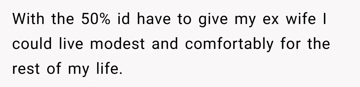 With the 50% id have to give my ex wife I could live modest and comfortably for the rest of my life.