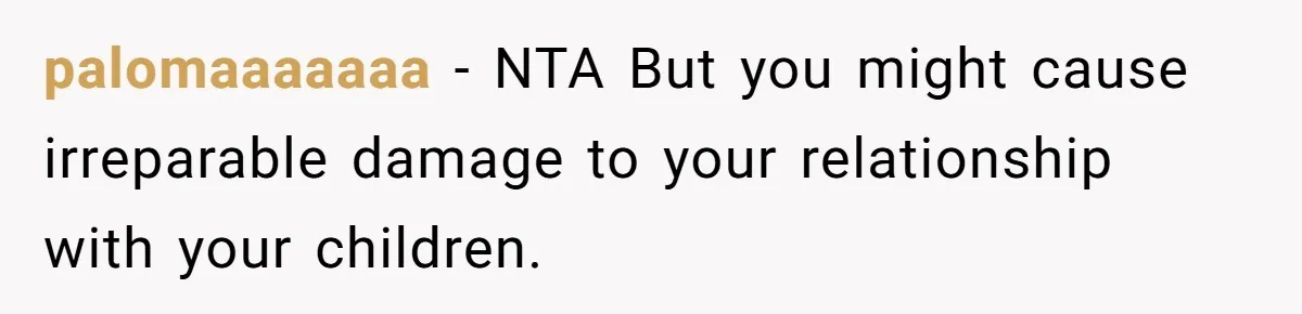 palomaaaaaaa − NTA But you might cause irreparable damage to your relationship with your children.