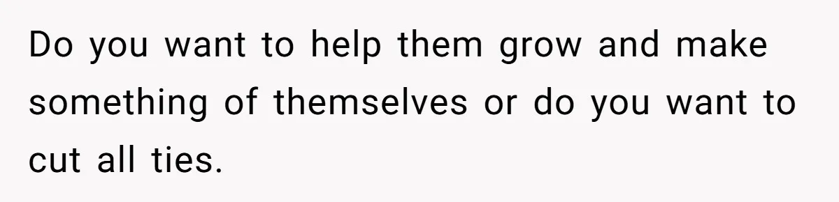 Do you want to help them grow and make something of themselves or do you want to cut all ties.