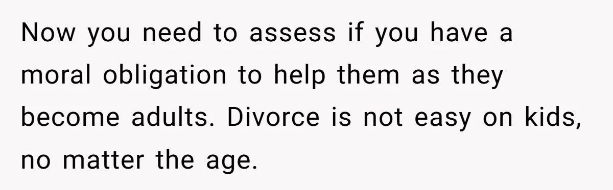 Now you need to assess if you have a moral obligation to help them as they become adults. Divorce is not easy on kids, no matter the age.