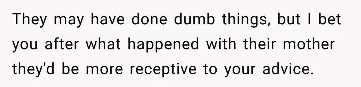 They may have done dumb things, but I bet you after what happened with their mother they'd be more receptive to your advice.