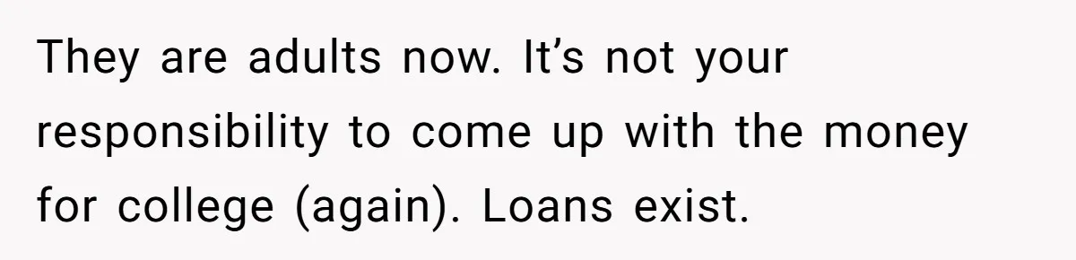 They are adults now. It’s not your responsibility to come up with the money for college (again). Loans exist.