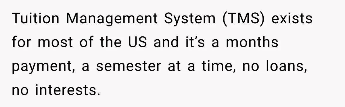 Tuition Management System (TMS) exists for most of the US and it’s a months payment, a semester at a time, no loans, no interests.