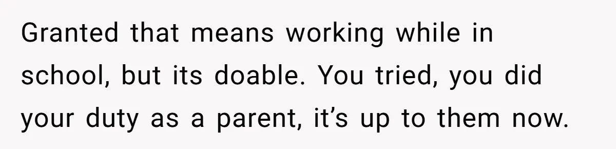Granted that means working while in school, but its doable. You tried, you did your duty as a parent, it’s up to them now.