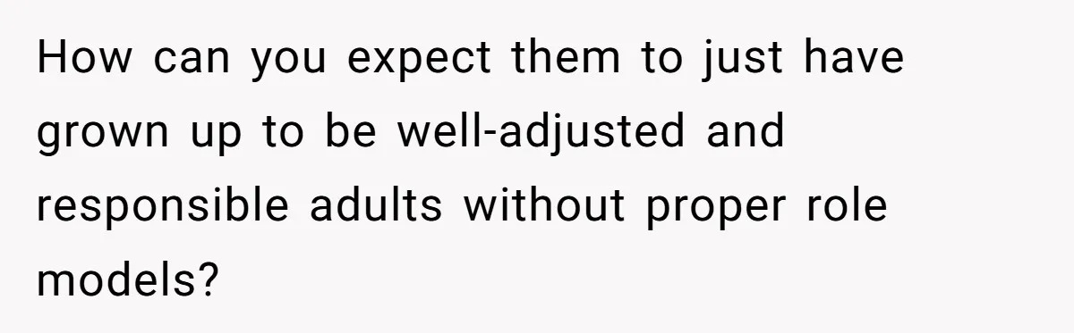 How can you expect them to just have grown up to be well-adjusted and responsible adults without proper role models?
