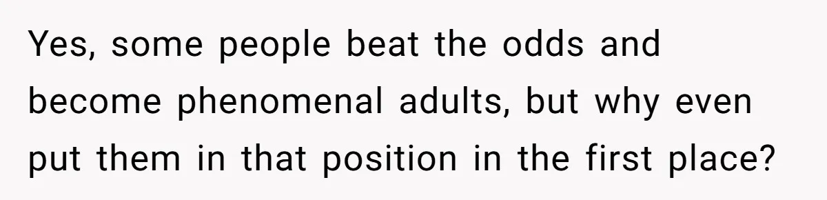 Yes, some people beat the odds and become phenomenal adults, but why even put them in that position in the first place?
