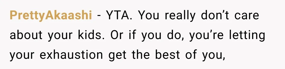 PrettyAkaashi − YTA. You really don’t care about your kids. Or if you do, you’re letting your exhaustion get the best of you,