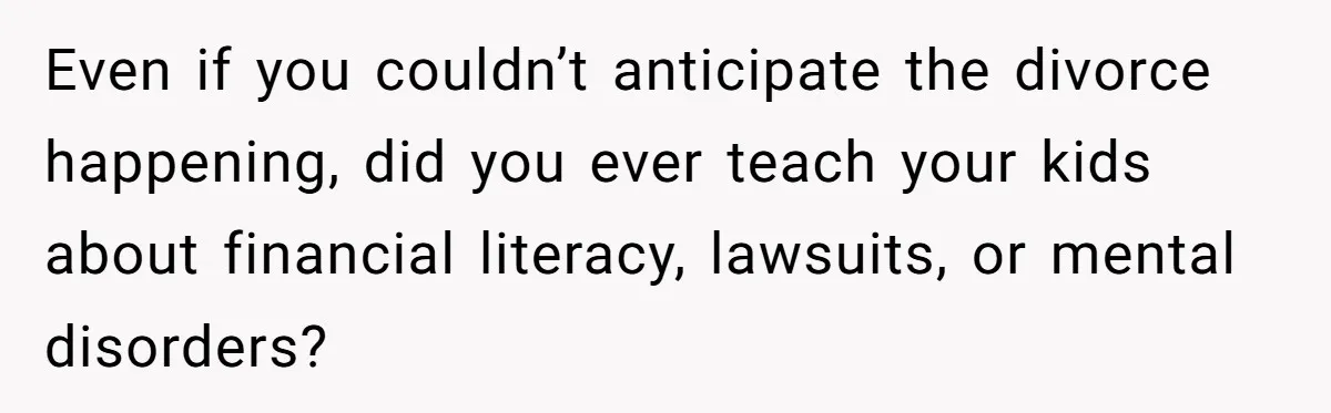 Even if you couldn’t anticipate the divorce happening, did you ever teach your kids about financial literacy, lawsuits, or mental disorders?