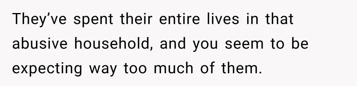 They’ve spent their entire lives in that abusive household, and you seem to be expecting way too much of them.