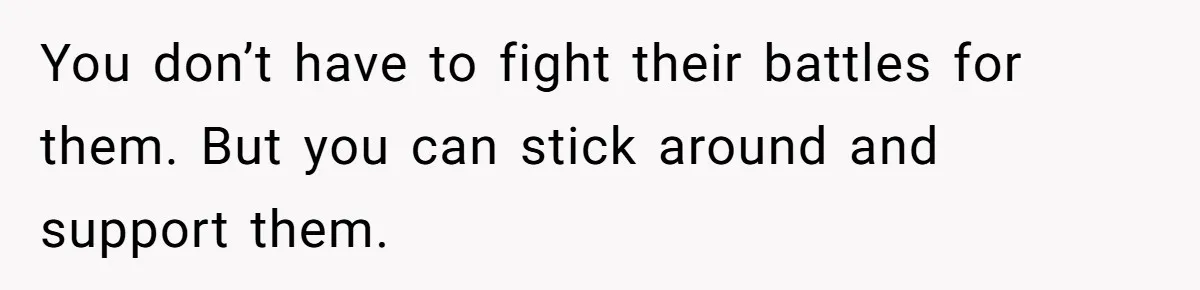 You don’t have to fight their battles for them. But you can stick around and support them.