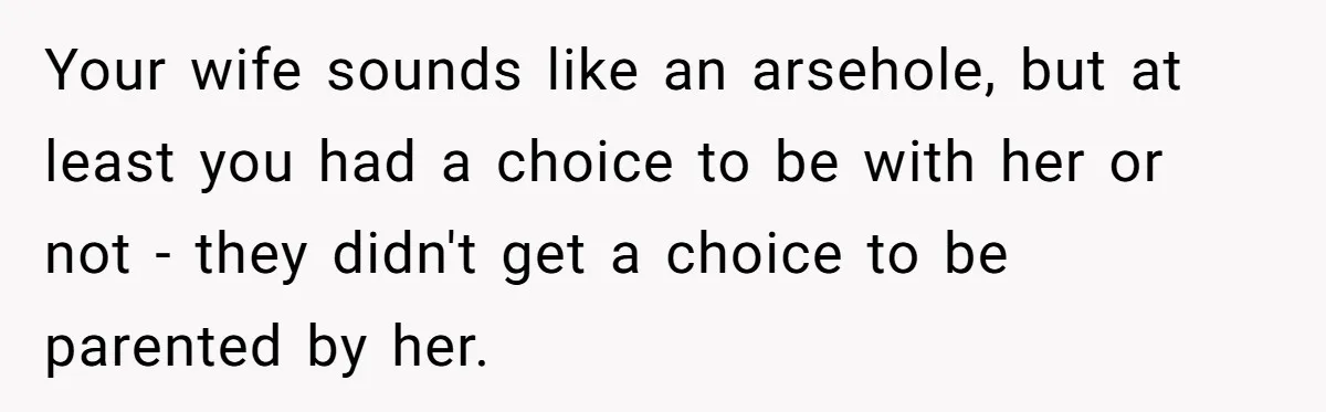 Your wife sounds like an arsehole, but at least you had a choice to be with her or not - they didn't get a choice to be parented by her.