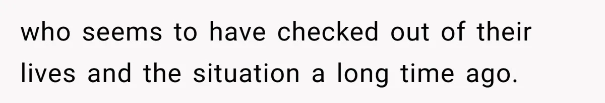 who seems to have checked out of their lives and the situation a long time ago.