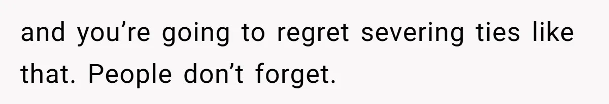 and you’re going to regret severing ties like that. People don’t forget.