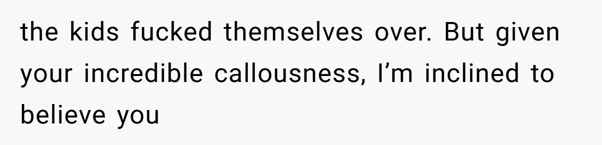 the kids fucked themselves over. But given your incredible callousness, I’m inclined to believe you