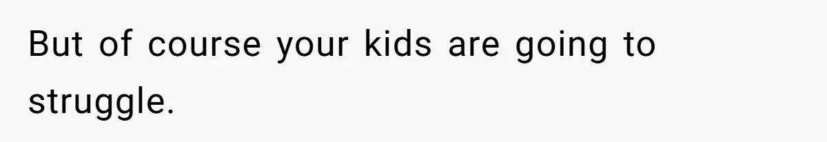 But of course your kids are going to struggle.