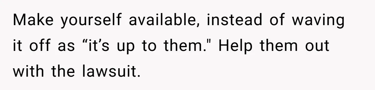 Make yourself available, instead of waving it off as “it’s up to them." Help them out with the lawsuit.
