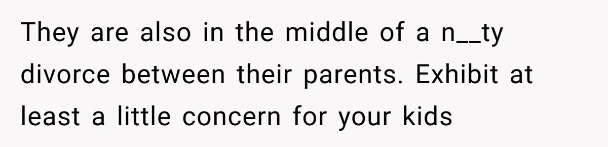 They are also in the middle of a n__ty divorce between their parents. Exhibit at least a little concern for your kids