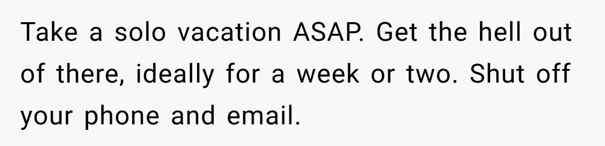 Take a solo vacation ASAP. Get the hell out of there, ideally for a week or two. Shut off your phone and email.