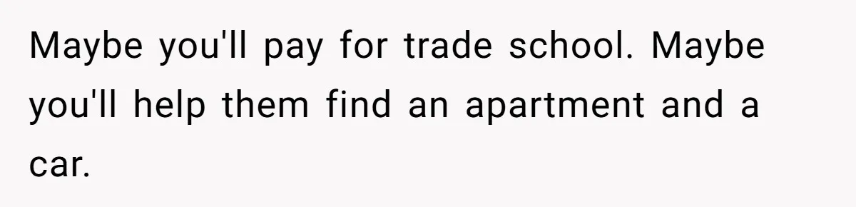 Maybe you'll pay for trade school. Maybe you'll help them find an apartment and a car.