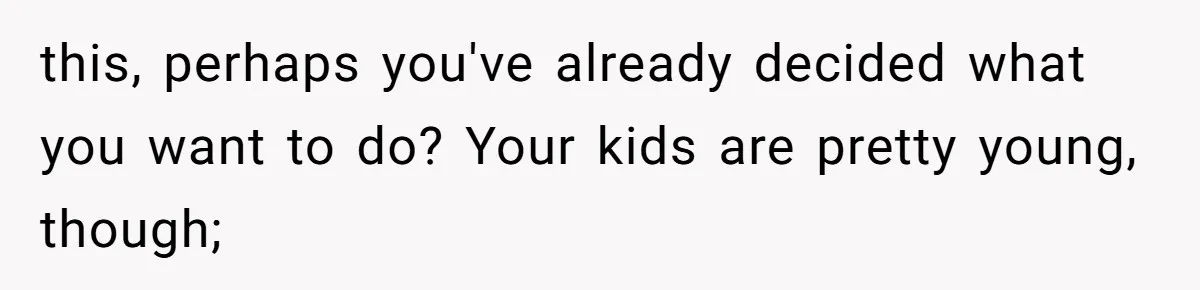 this, perhaps you've already decided what you want to do? Your kids are pretty young, though;