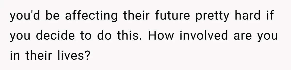 you'd be affecting their future pretty hard if you decide to do this. How involved are you in their lives?