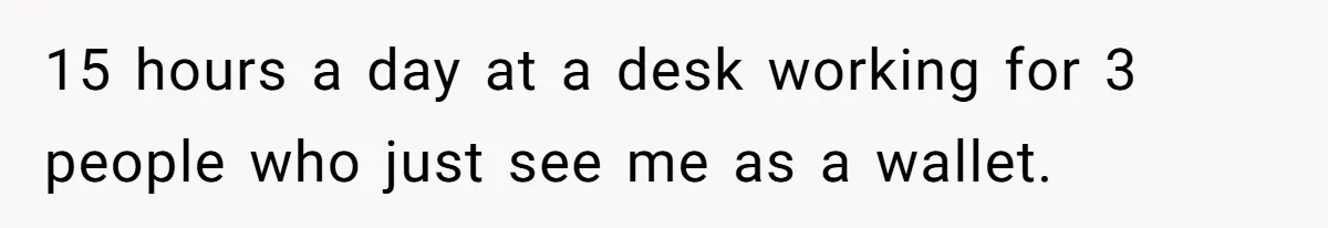 15 hours a day at a desk working for 3 people who just see me as a wallet.